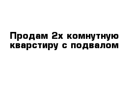 Продам 2х комнутную кварстиру с подвалом